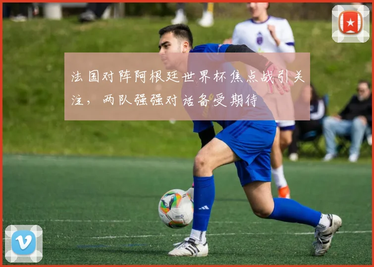 法国对阵阿根廷世界杯焦点战引关注，两队强强对话备受期待