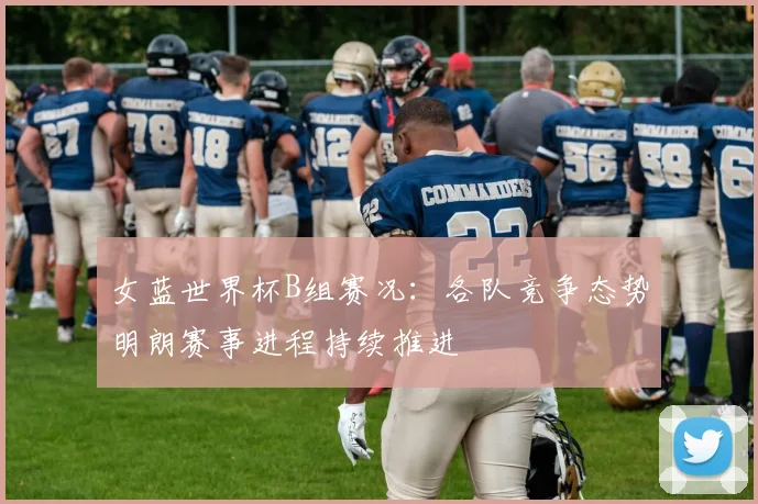 女蓝世界杯B组赛况：各队竞争态势明朗赛事进程持续推进