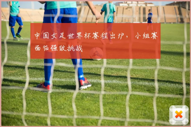 中国女足世界杯赛程出炉，小组赛面临强敌挑战