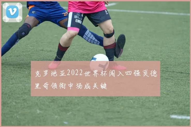 克罗地亚2022世界杯闯入四强莫德里奇领衔中场成关键