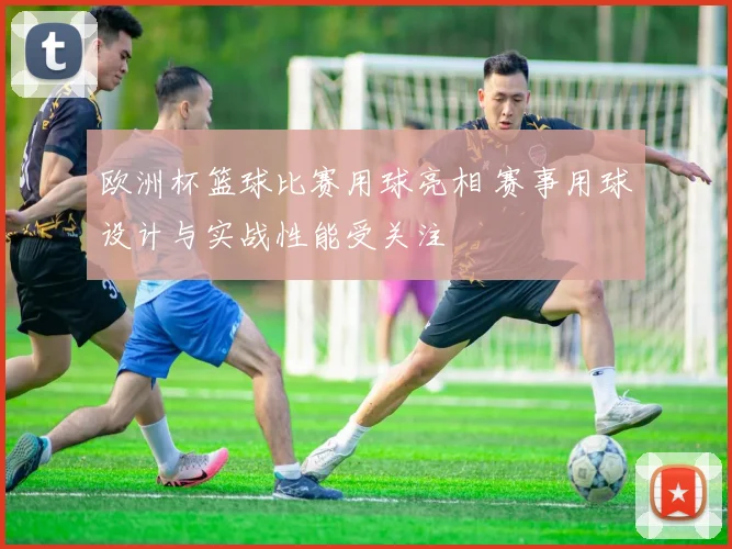 欧洲杯篮球比赛用球亮相 赛事用球设计与实战性能受关注