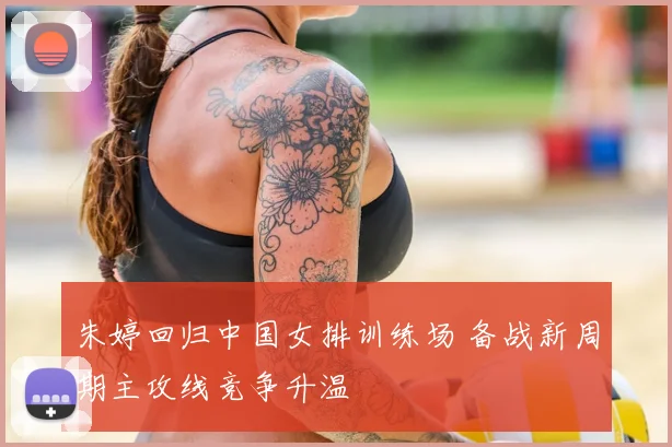 朱婷回归中国女排训练场 备战新周期主攻线竞争升温
