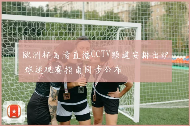 欧洲杯高清直播CCTV频道安排出炉 球迷观赛指南同步公布