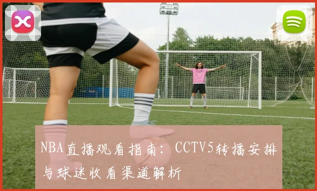 NBA直播观看指南:CCTV5转播安排与球迷收看渠道解析
