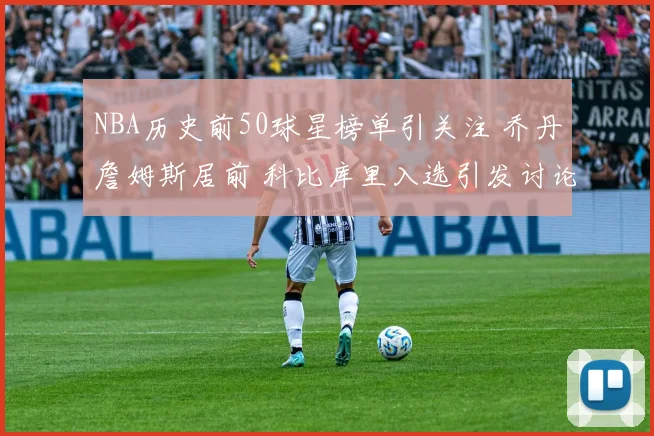 NBA历史前50球星榜单引关注 乔丹詹姆斯居前 科比库里入选引发讨论