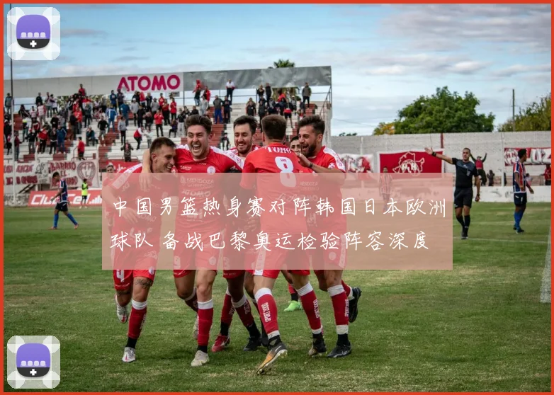 中国男篮热身赛对阵韩国日本欧洲球队 备战巴黎奥运检验阵容深度