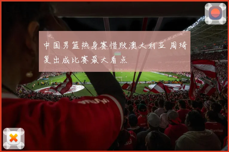 中国男篮热身赛惜败澳大利亚 周琦复出成比赛最大看点