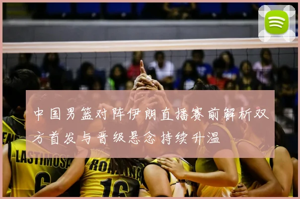 中国男篮对阵伊朗直播赛前解析双方首发与晋级悬念持续升温