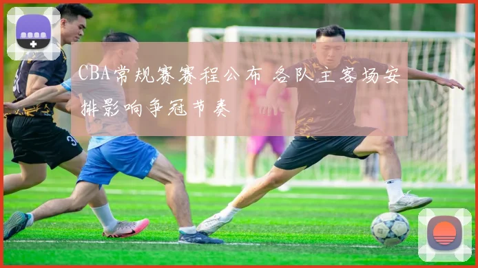CBA常规赛赛程公布 各队主客场安排影响争冠节奏