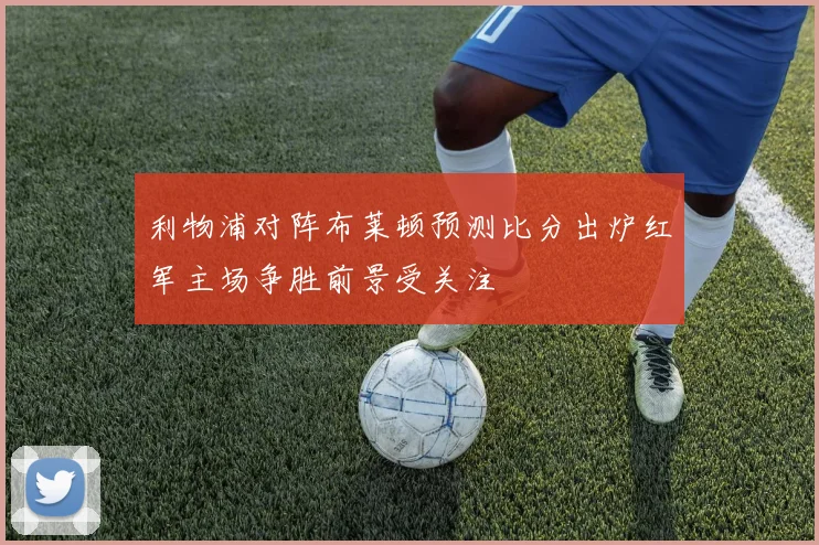 利物浦对阵布莱顿预测比分出炉红军主场争胜前景受关注