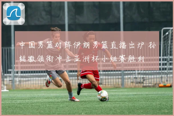 中国男篮对阵伊朗男篮直播出炉 孙铭徽领衔冲击亚洲杯小组赛胜利