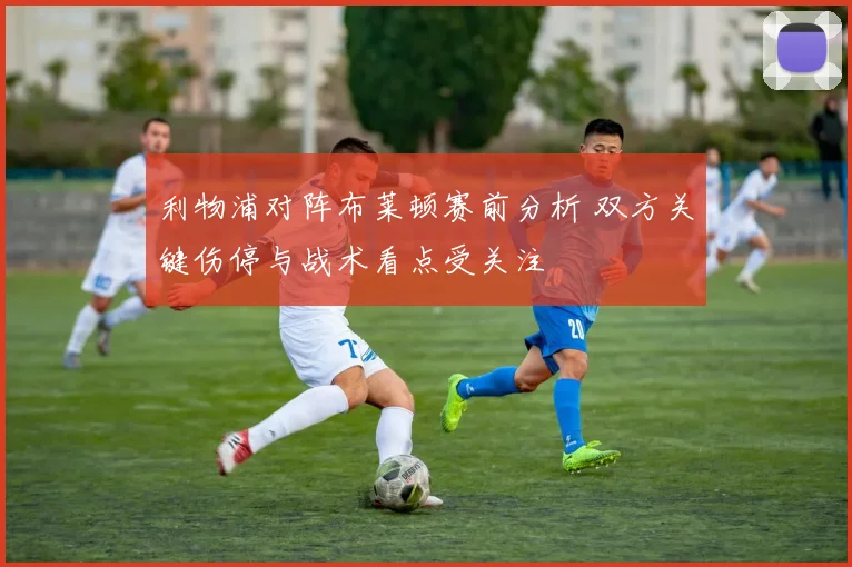 利物浦对阵布莱顿赛前分析 双方关键伤停与战术看点受关注
