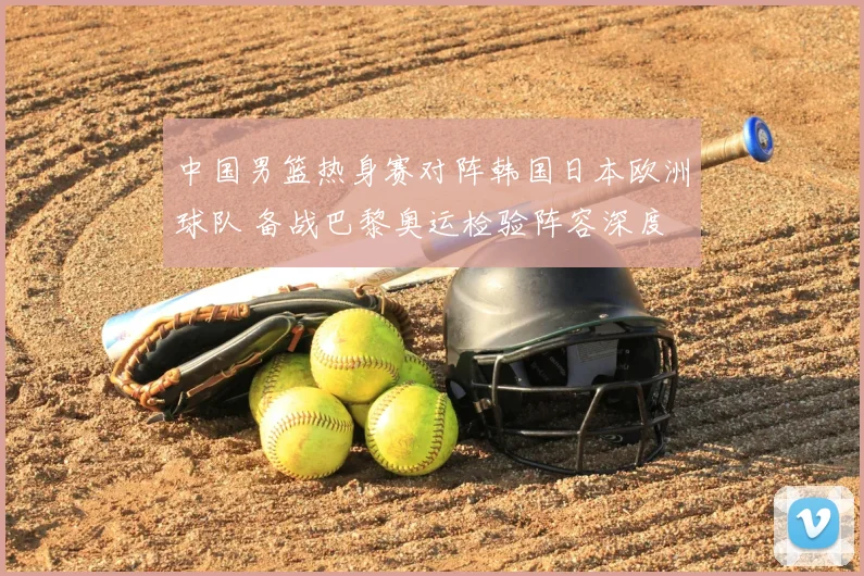 中国男篮热身赛对阵韩国日本欧洲球队 备战巴黎奥运检验阵容深度