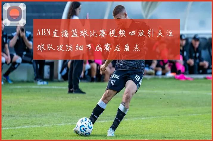 ABN直播篮球比赛视频回放引关注 球队攻防细节成赛后看点