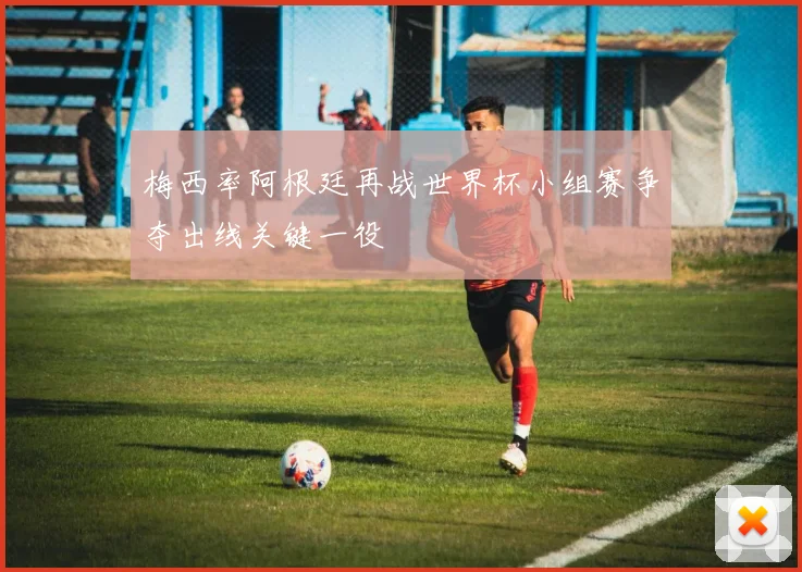 梅西率阿根廷再战世界杯小组赛争夺出线关键一役