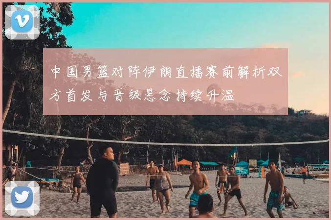 中国男篮对阵伊朗直播赛前解析双方首发与晋级悬念持续升温