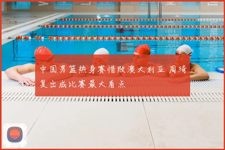 中国男篮热身赛惜败澳大利亚 周琦复出成比赛最大看点