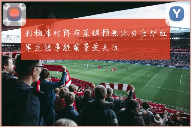 利物浦对阵布莱顿预测比分出炉红军主场争胜前景受关注