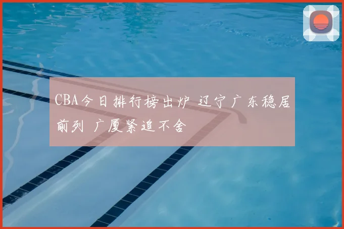 CBA今日排行榜出炉 辽宁广东稳居前列 广厦紧追不舍