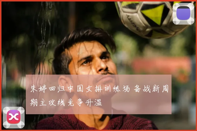 朱婷回归中国女排训练场 备战新周期主攻线竞争升温