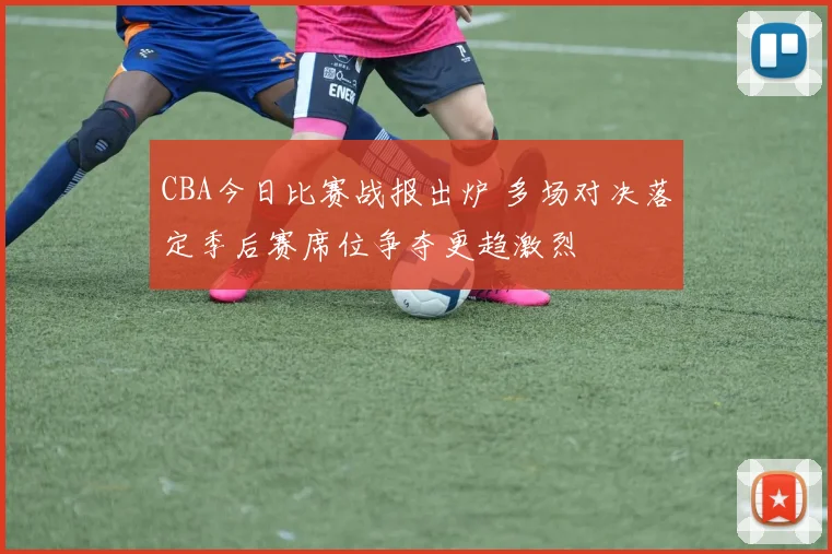CBA今日比赛战报出炉 多场对决落定季后赛席位争夺更趋激烈
