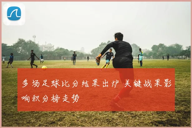 多场足球比分结果出炉 关键战果影响积分榜走势