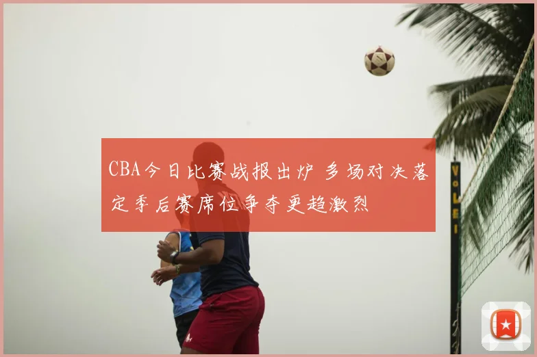 CBA今日比赛战报出炉 多场对决落定季后赛席位争夺更趋激烈