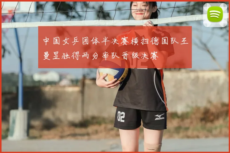 中国女乒团体半决赛横扫德国队王曼昱独得两分率队晋级决赛
