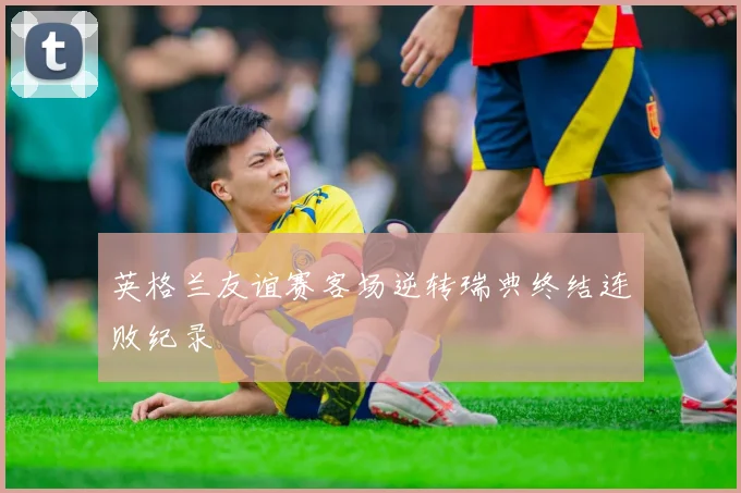 英格兰友谊赛客场逆转瑞典终结连败纪录