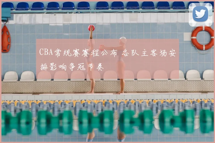 CBA常规赛赛程公布 各队主客场安排影响争冠节奏