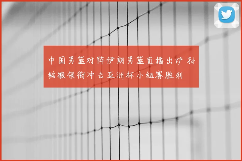 中国男篮对阵伊朗男篮直播出炉 孙铭徽领衔冲击亚洲杯小组赛胜利