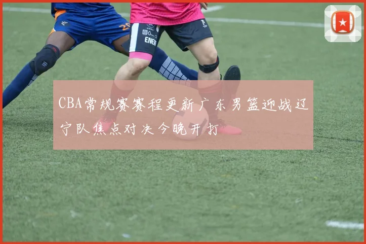 CBA常规赛赛程更新广东男篮迎战辽宁队焦点对决今晚开打