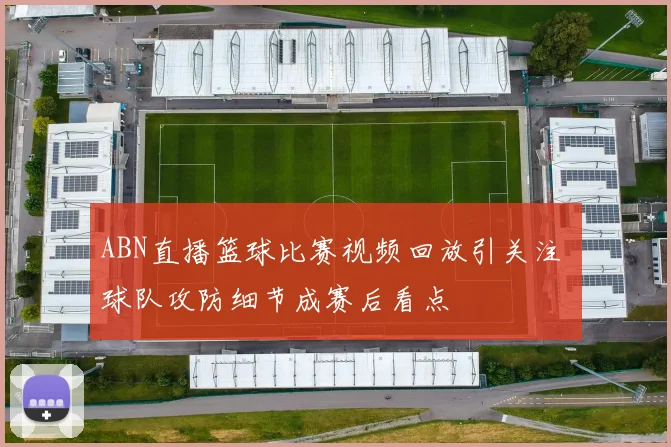 ABN直播篮球比赛视频回放引关注 球队攻防细节成赛后看点