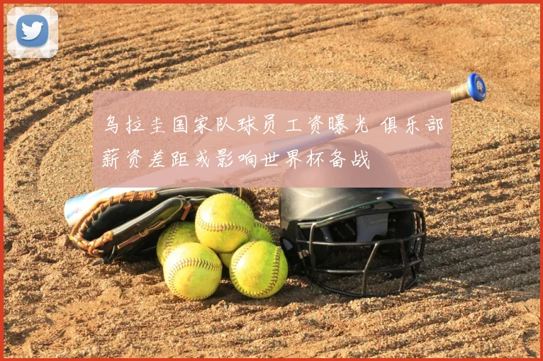 乌拉圭国家队球员工资曝光 俱乐部薪资差距或影响世界杯备战