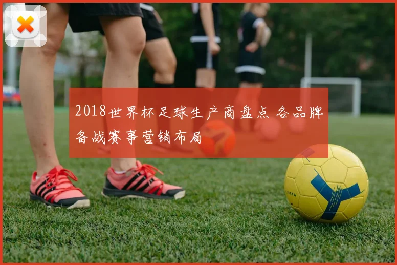 2018世界杯足球生产商盘点 各品牌备战赛事营销布局