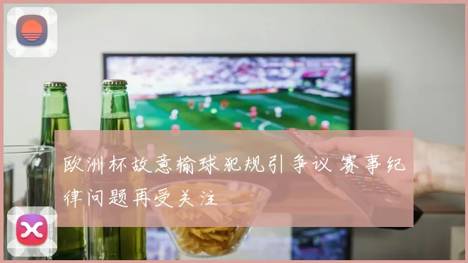 欧洲杯故意输球犯规引争议 赛事纪律问题再受关注
