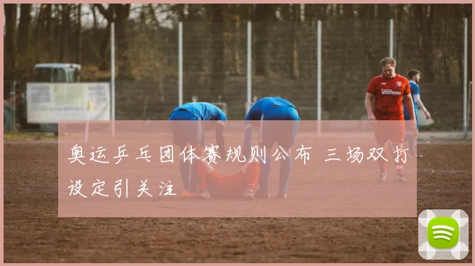 奥运乒乓团体赛规则公布 三场双打设定引关注