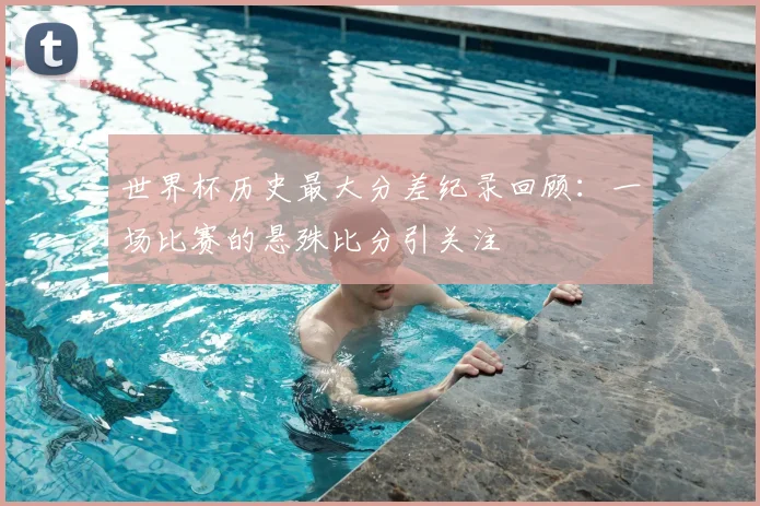 世界杯历史最大分差纪录回顾：一场比赛的悬殊比分引关注