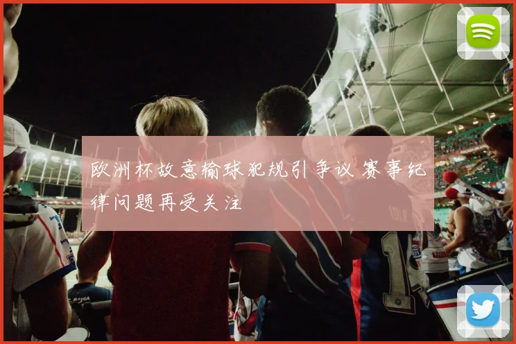 欧洲杯故意输球犯规引争议 赛事纪律问题再受关注
